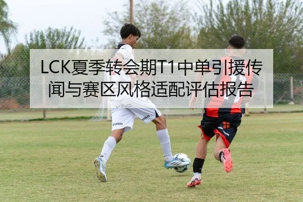 LCK夏季转会期T1中单引援传闻与赛区风格适配评估报告