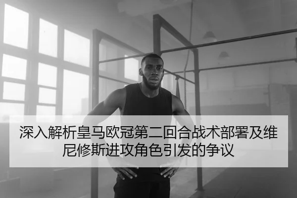 深入解析皇马欧冠第二回合战术部署及维尼修斯进攻角色引发的争议