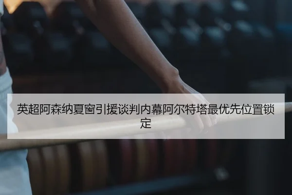 英超阿森纳夏窗引援谈判内幕阿尔特塔最优先位置锁定