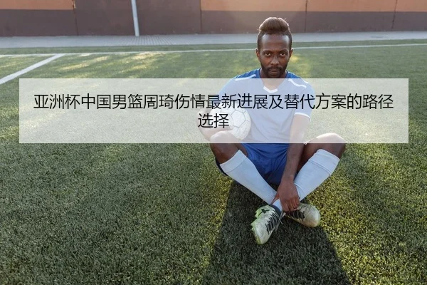 亚洲杯中国男篮周琦伤情最新进展及替代方案的路径选择